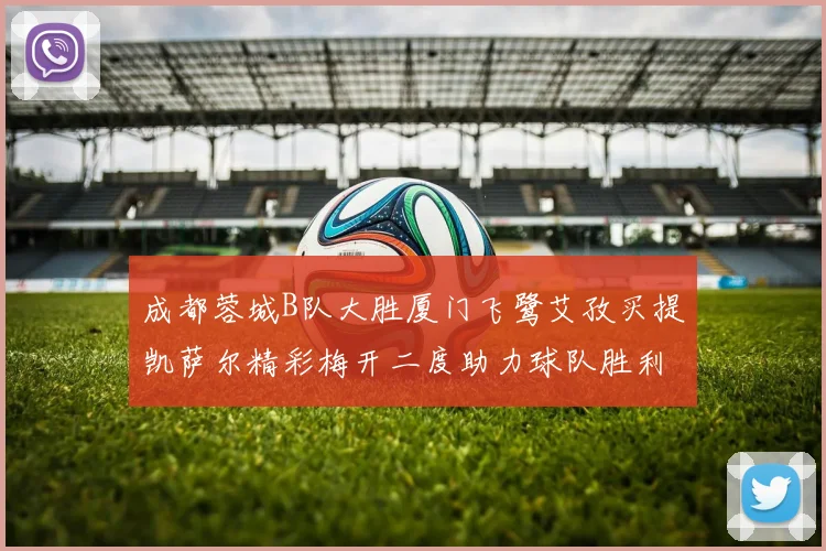 成都蓉城B队大胜厦门飞鹭艾孜买提凯萨尔精彩梅开二度助力球队胜利