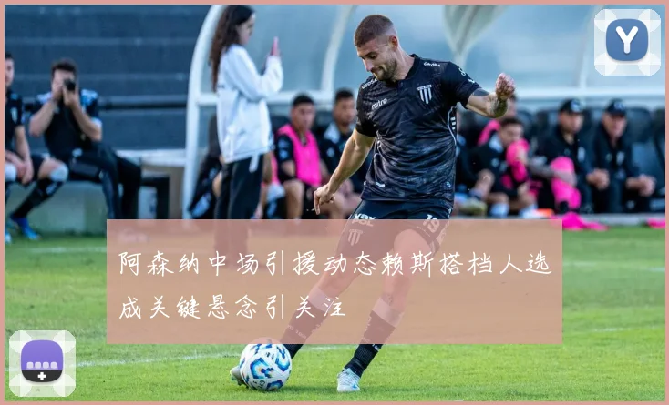 阿森纳中场引援动态赖斯搭档人选成关键悬念引关注