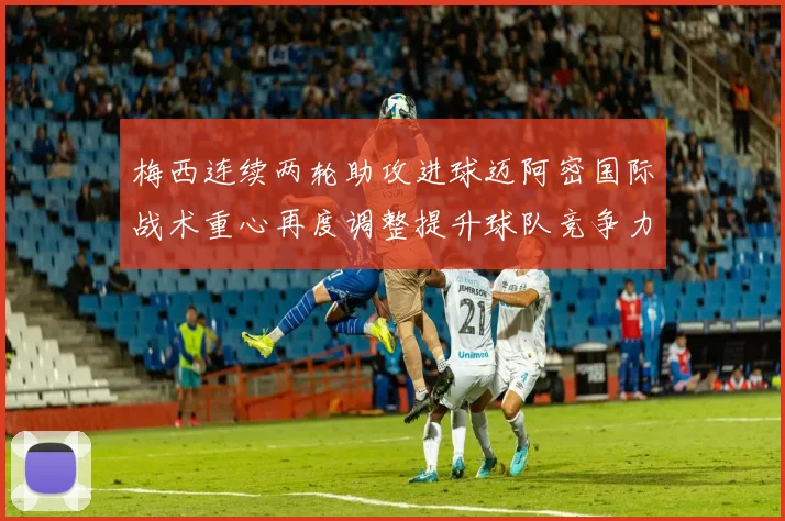梅西连续两轮助攻进球迈阿密国际战术重心再度调整提升球队竞争力