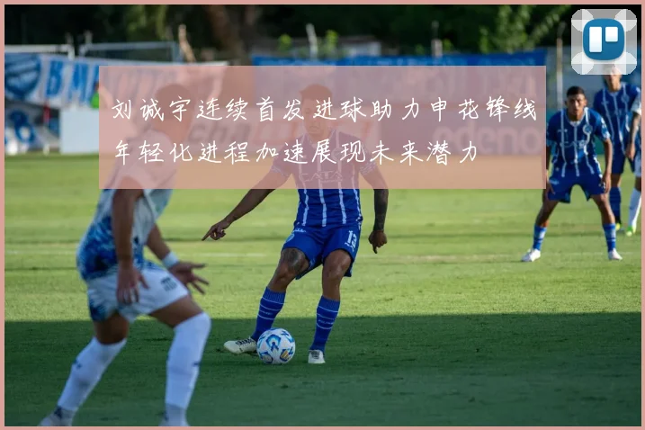 刘诚宇连续首发进球助力申花锋线年轻化进程加速展现未来潜力