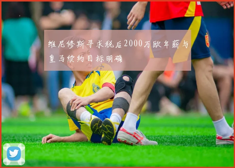 维尼修斯寻求税后2000万欧年薪与皇马续约目标明确