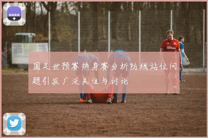 国足世预赛热身赛分析防线站位问题引发广泛关注与讨论